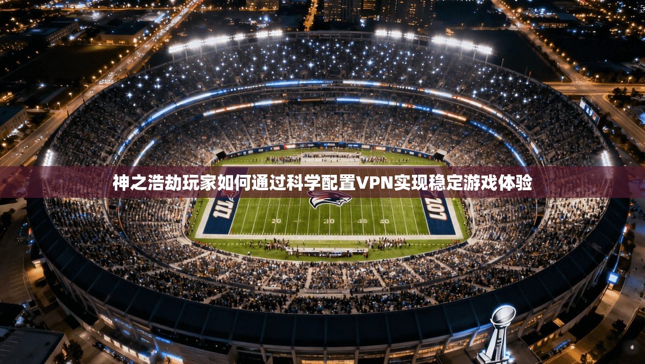 神之浩劫玩家如何通过科学配置VPN实现稳定游戏体验