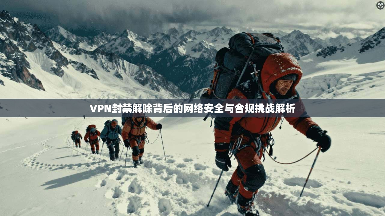 VPN封禁解除背后的网络安全与合规挑战解析