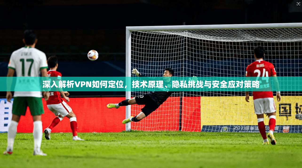 深入解析VPN如何定位，技术原理、隐私挑战与安全应对策略