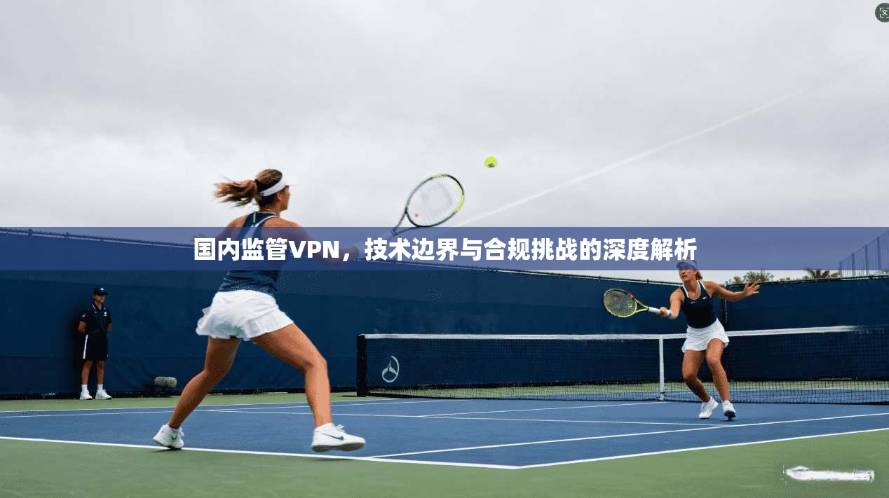 国内监管VPN，技术边界与合规挑战的深度解析