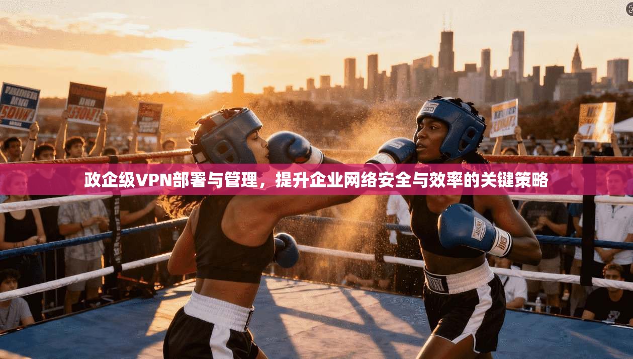 政企级VPN部署与管理，提升企业网络安全与效率的关键策略