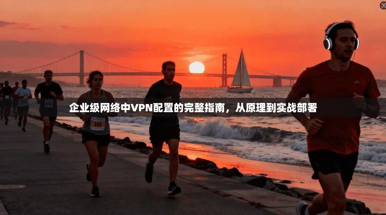 企业级网络中VPN配置的完整指南，从原理到实战部署