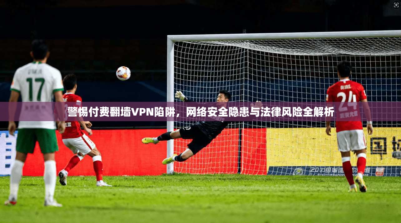 警惕付费翻墙VPN陷阱，网络安全隐患与法律风险全解析