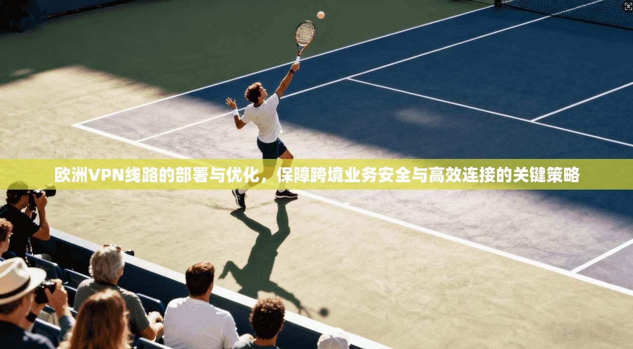 欧洲VPN线路的部署与优化，保障跨境业务安全与高效连接的关键策略