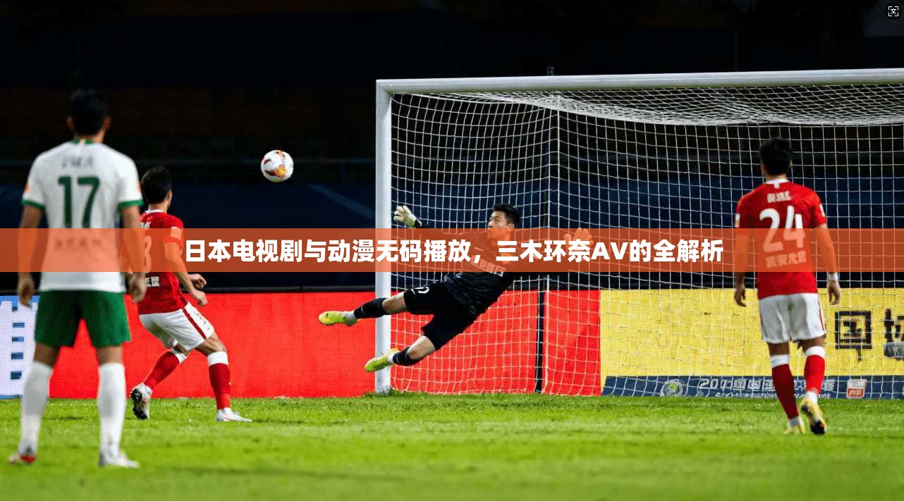日本电视剧与动漫无码播放,三木环奈AV的全解析 第1张 日本电视剧与动漫无码播放,三木环奈AV的全解析 第1张